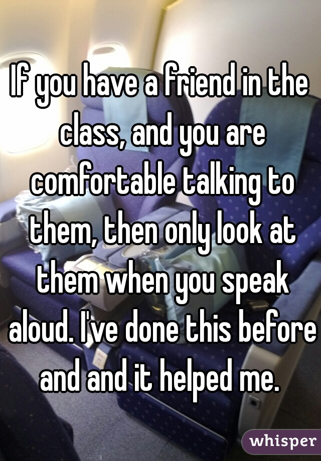If you have a friend in the class, and you are comfortable talking to them, then only look at them when you speak aloud. I've done this before and and it helped me. 