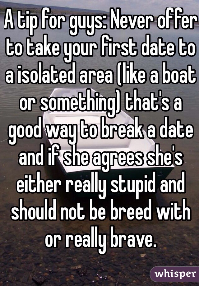 A tip for guys: Never offer to take your first date to a isolated area (like a boat or something) that's a good way to break a date and if she agrees she's either really stupid and should not be breed with or really brave.