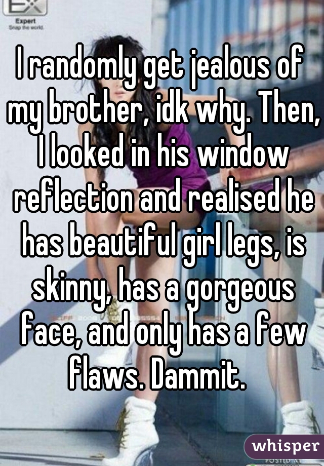 I randomly get jealous of my brother, idk why. Then, I looked in his window reflection and realised he has beautiful girl legs, is skinny, has a gorgeous face, and only has a few flaws. Dammit.  