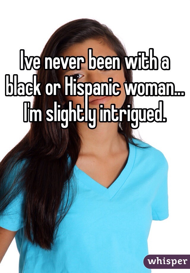 Ive never been with a black or Hispanic woman... I'm slightly intrigued. 