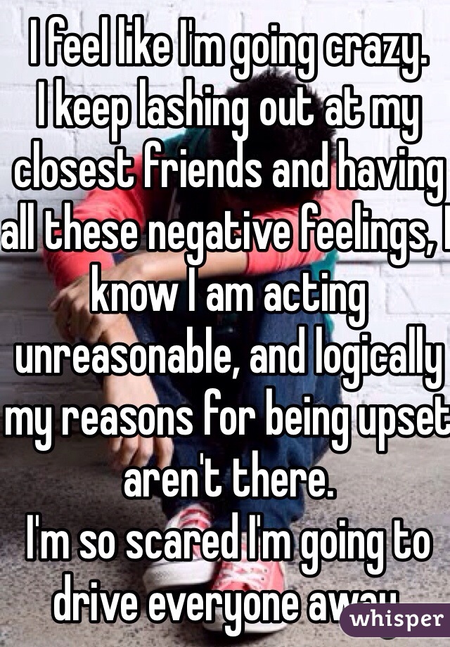 I feel like I'm going crazy.
I keep lashing out at my closest friends and having all these negative feelings, I know I am acting unreasonable, and logically my reasons for being upset aren't there.
I'm so scared I'm going to drive everyone away.