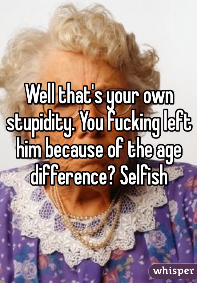 Well that's your own stupidity. You fucking left him because of the age difference? Selfish