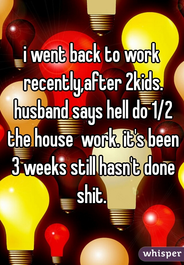 i went back to work recently,after 2kids. husband says hell do 1/2 the house  work. it's been 3 weeks still hasn't done shit. 