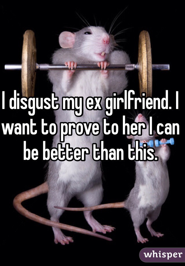 I disgust my ex girlfriend. I want to prove to her I can be better than this. 