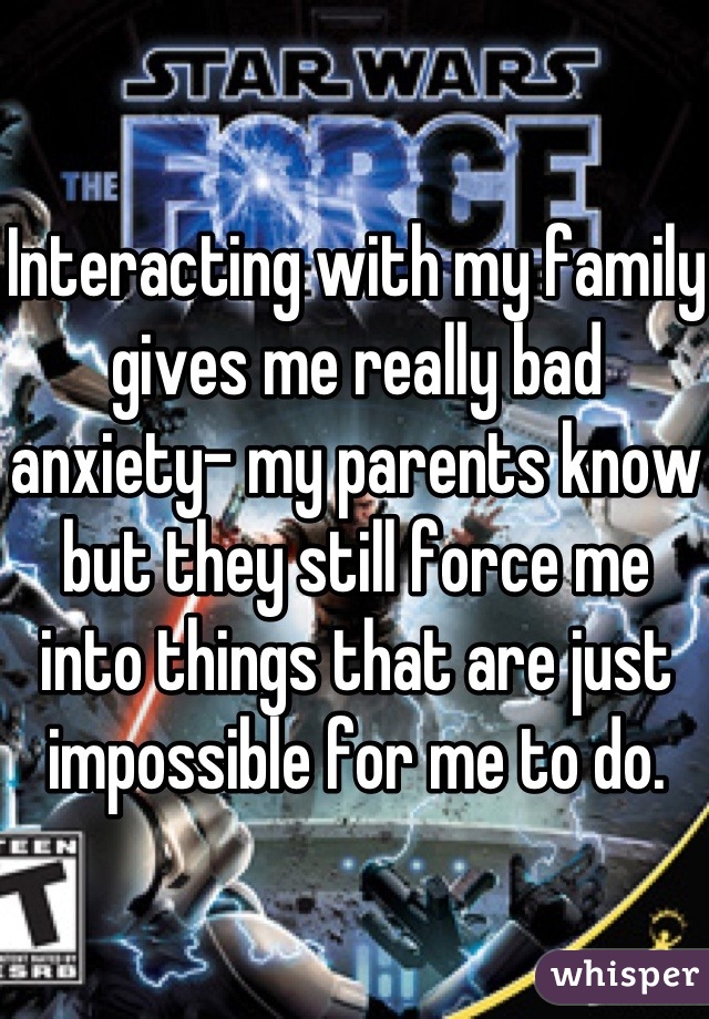 Interacting with my family gives me really bad anxiety- my parents know but they still force me into things that are just impossible for me to do. 