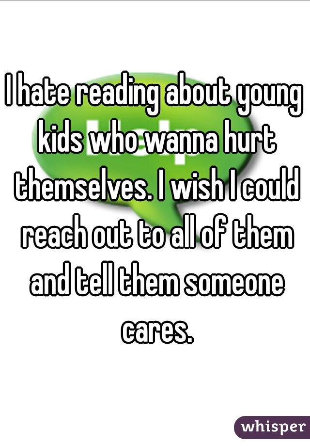 I hate reading about young kids who wanna hurt themselves. I wish I could reach out to all of them and tell them someone cares.