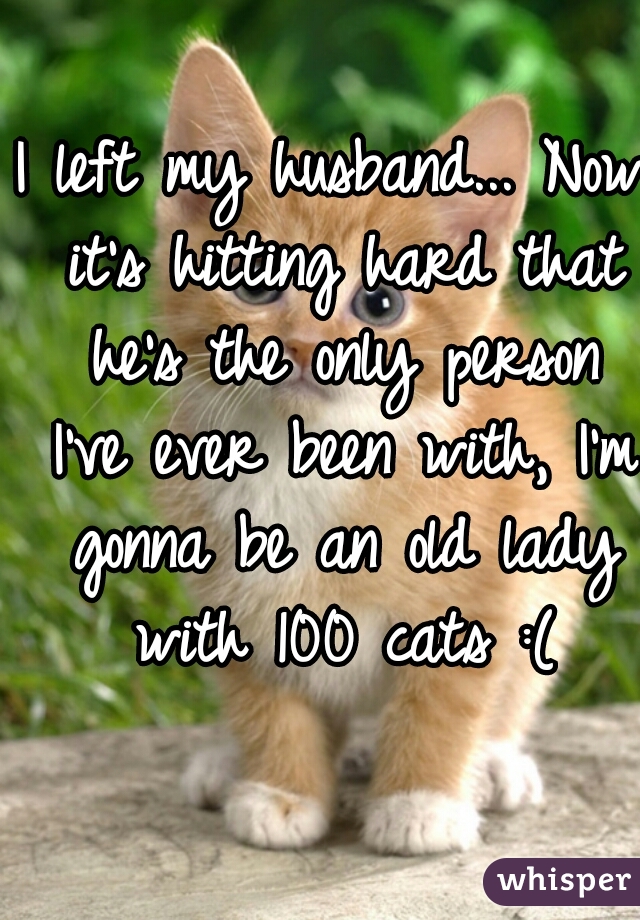 I left my husband... Now it's hitting hard that he's the only person I've ever been with, I'm gonna be an old lady with 100 cats :(