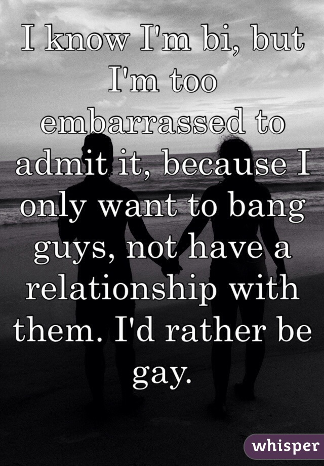 I know I'm bi, but I'm too embarrassed to admit it, because I only want to bang guys, not have a relationship with them. I'd rather be gay.