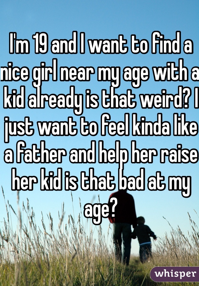 I'm 19 and I want to find a nice girl near my age with a kid already is that weird? I just want to feel kinda like a father and help her raise her kid is that bad at my age? 
