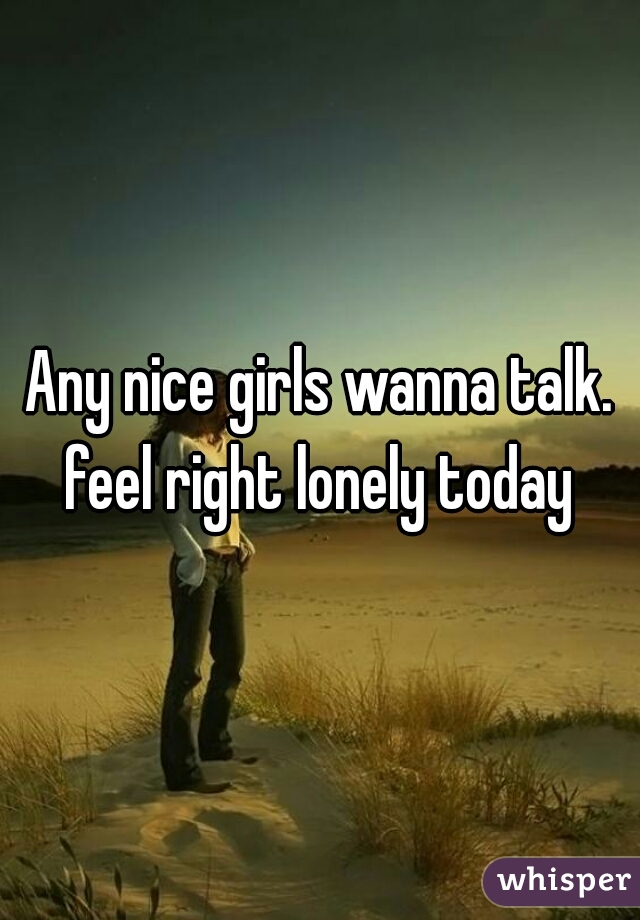 Any nice girls wanna talk. feel right lonely today 