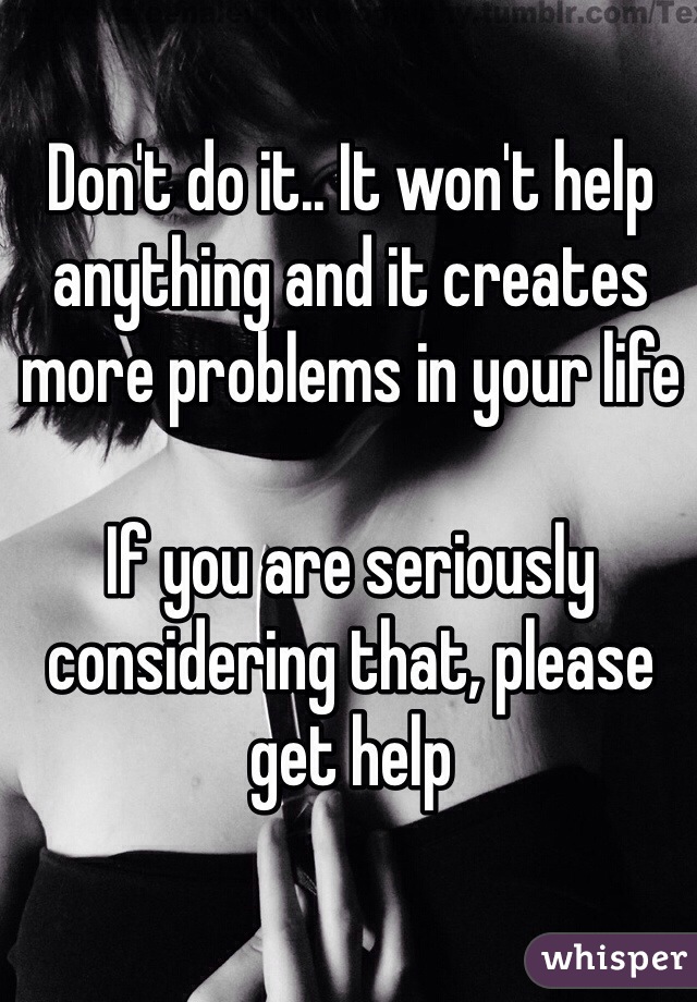 Don't do it.. It won't help anything and it creates more problems in your life

If you are seriously considering that, please get help
