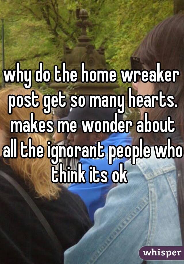why do the home wreaker post get so many hearts. makes me wonder about all the ignorant people who think its ok  