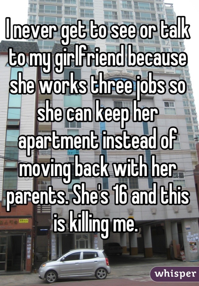 I never get to see or talk to my girlfriend because she works three jobs so she can keep her apartment instead of moving back with her parents. She's 16 and this is killing me. 