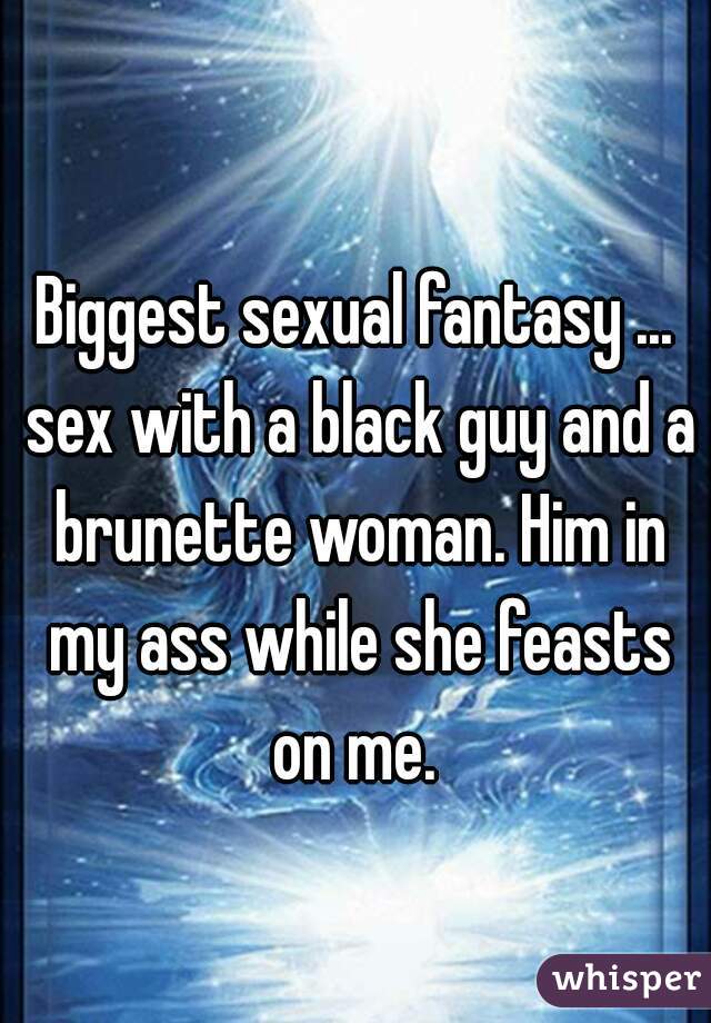 Biggest sexual fantasy ... sex with a black guy and a brunette woman. Him in my ass while she feasts on me. 