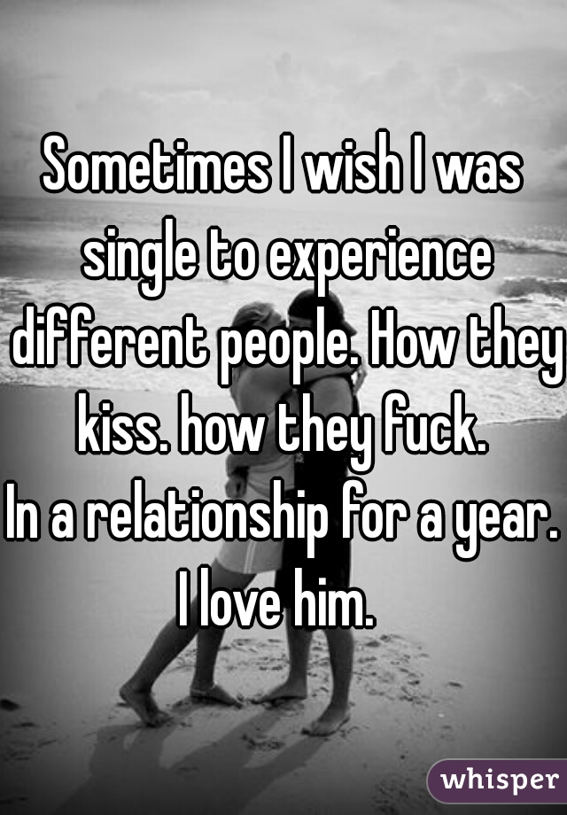 Sometimes I wish I was single to experience different people. How they kiss. how they fuck. 
In a relationship for a year.
I love him. 