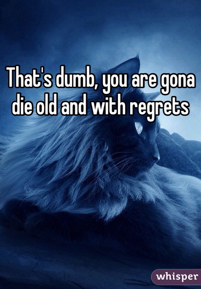That's dumb, you are gona die old and with regrets