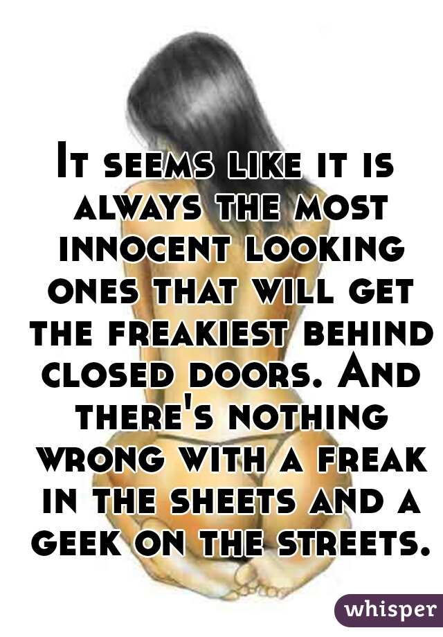 It seems like it is always the most innocent looking ones that will get the freakiest behind closed doors. And there's nothing wrong with a freak in the sheets and a geek on the streets.
