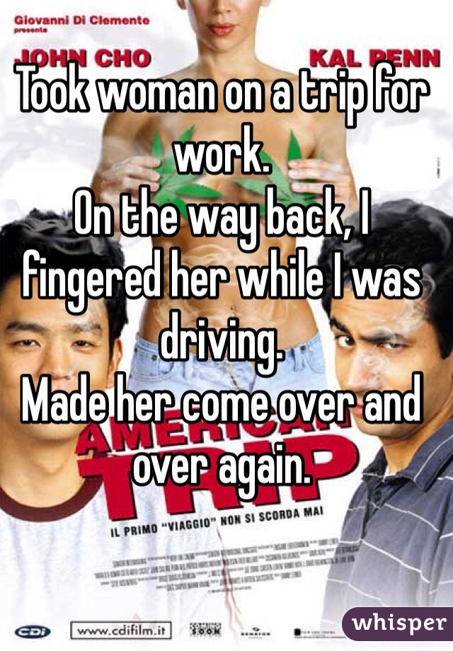 Took woman on a trip for work. 
On the way back, I fingered her while I was driving. 
Made her come over and over again. 