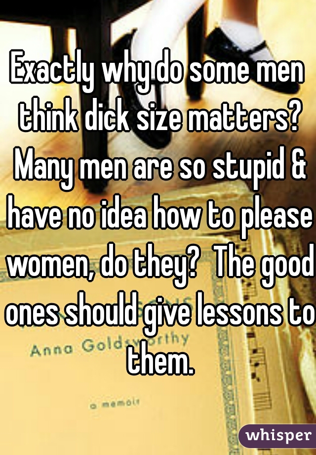 Exactly why do some men think dick size matters? Many men are so stupid & have no idea how to please women, do they?  The good ones should give lessons to them.