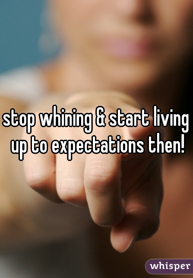 stop whining & start living up to expectations then!