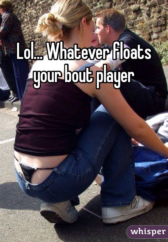 Lol... Whatever floats your bout player