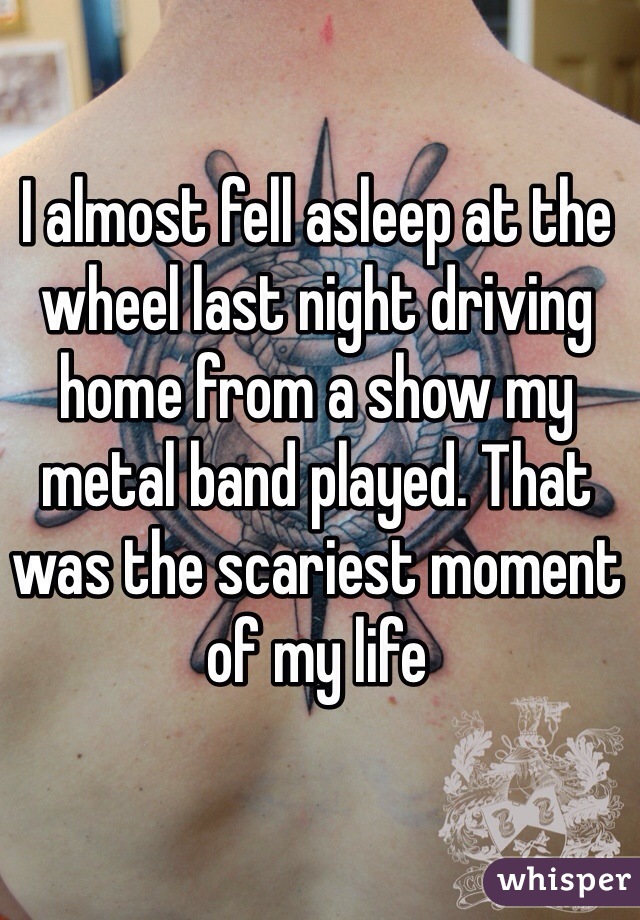 I almost fell asleep at the wheel last night driving home from a show my metal band played. That was the scariest moment of my life 