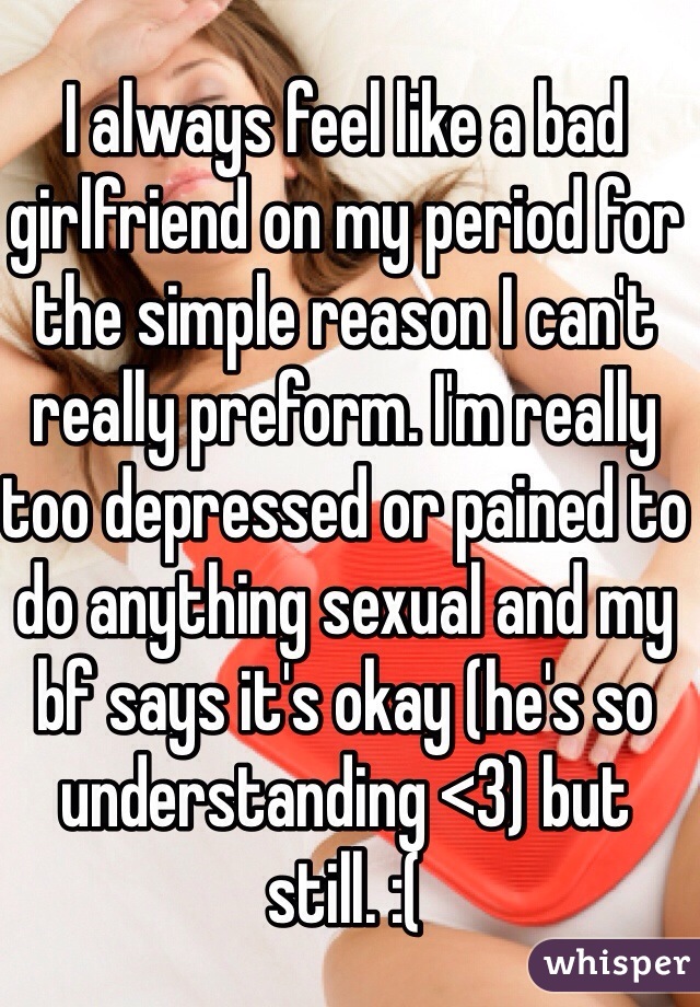 I always feel like a bad girlfriend on my period for the simple reason I can't really preform. I'm really too depressed or pained to do anything sexual and my bf says it's okay (he's so understanding <3) but still. :(