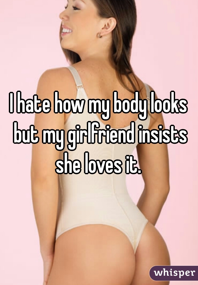 I hate how my body looks but my girlfriend insists she loves it. 