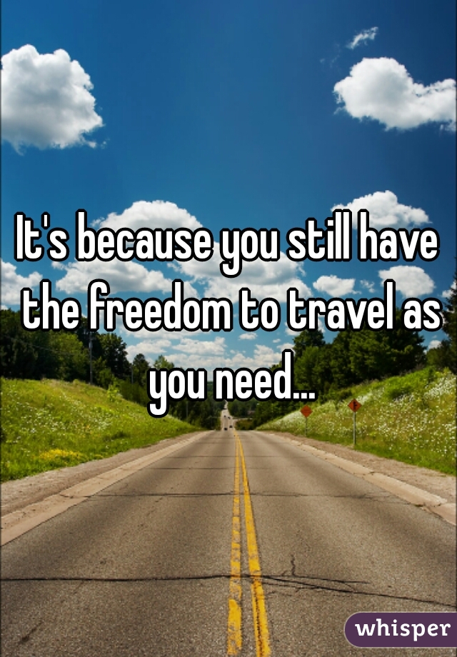 It's because you still have the freedom to travel as you need...