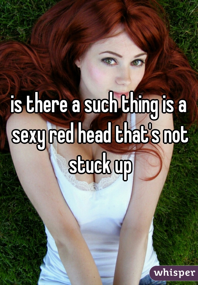 is there a such thing is a sexy red head that's not stuck up