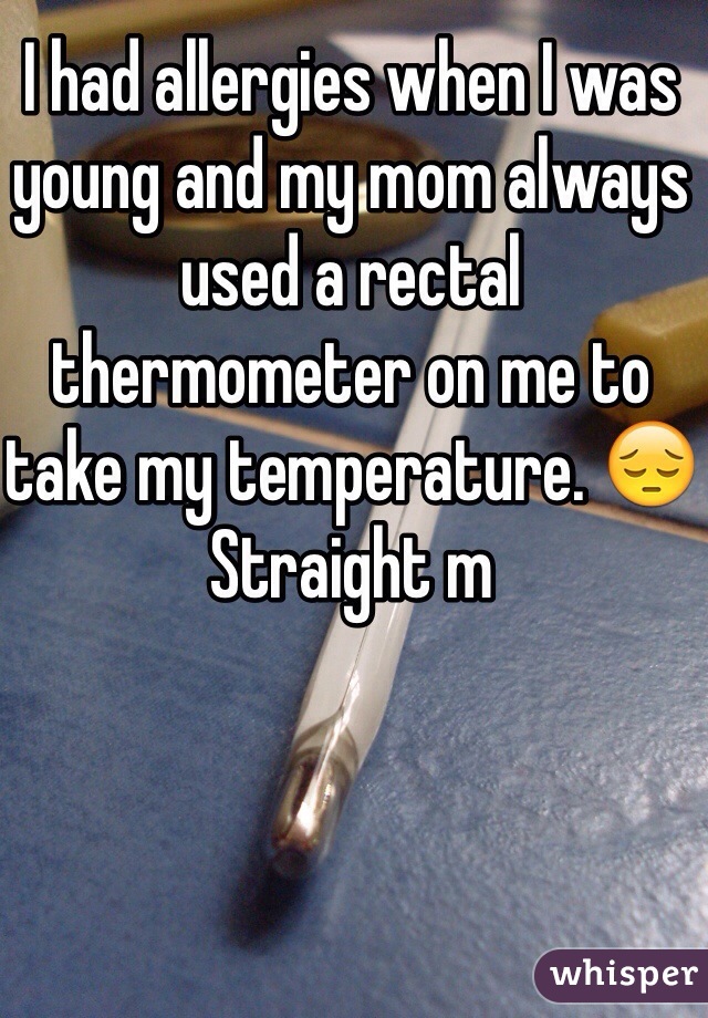 I had allergies when I was young and my mom always used a rectal thermometer on me to take my temperature. 😔 Straight m