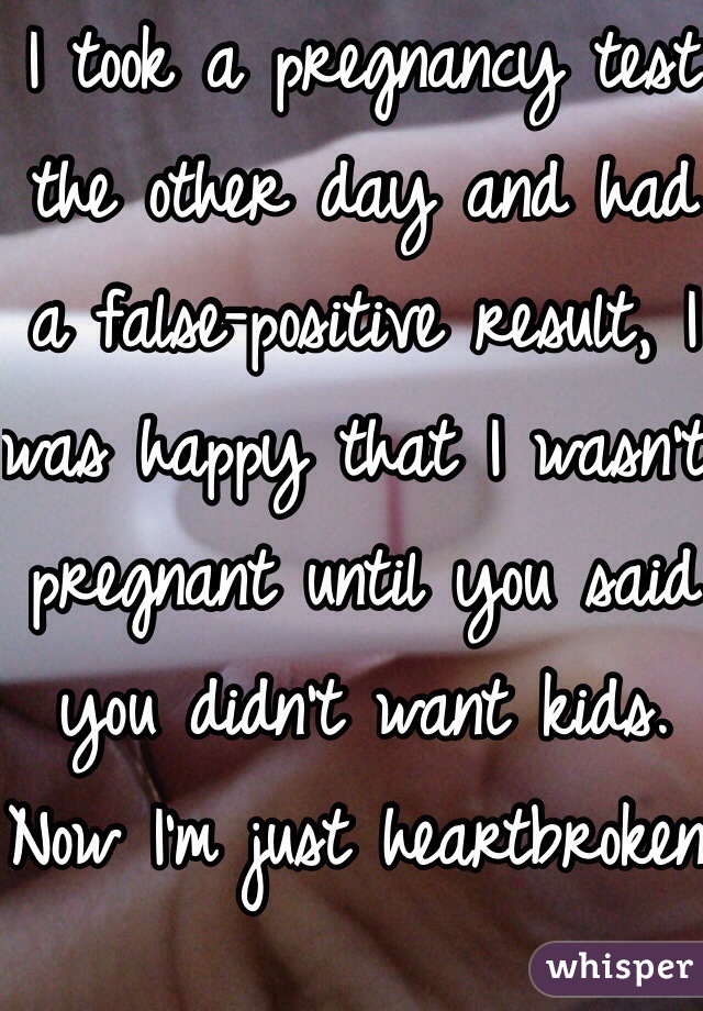 I took a pregnancy test the other day and had a false-positive result, I was happy that I wasn't pregnant until you said you didn't want kids. Now I'm just heartbroken.