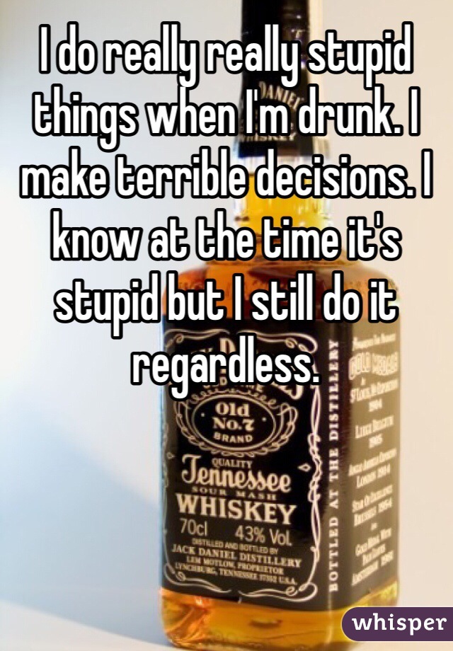 I do really really stupid things when I'm drunk. I make terrible decisions. I know at the time it's stupid but I still do it regardless. 