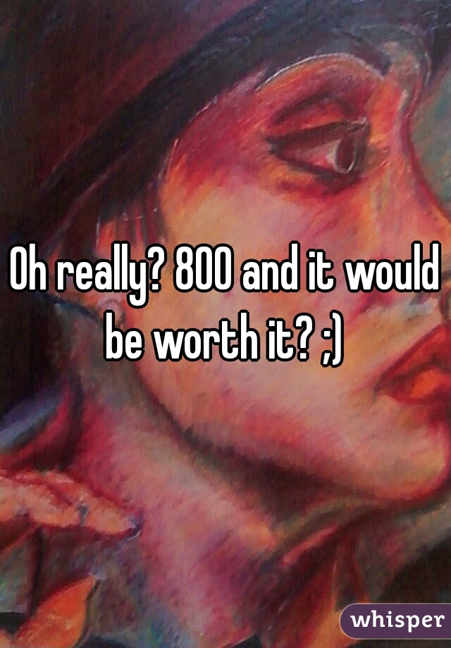 Oh really? 800 and it would be worth it? ;) 