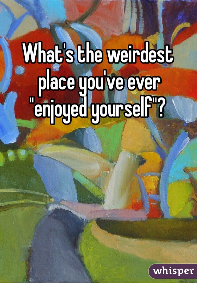 What's the weirdest
 place you've ever 
"enjoyed yourself"?