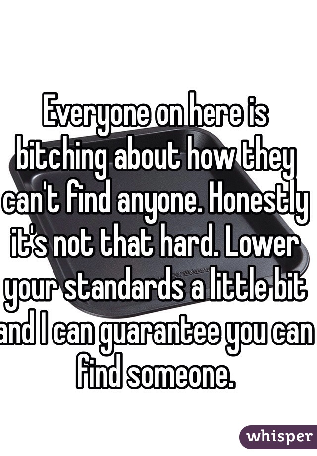 Everyone on here is bitching about how they can't find anyone. Honestly it's not that hard. Lower your standards a little bit and I can guarantee you can find someone.