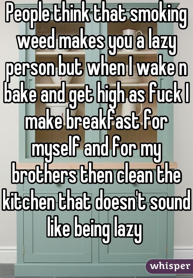 People think that smoking weed makes you a lazy person but when I wake n bake and get high as fuck I make breakfast for myself and for my brothers then clean the kitchen that doesn't sound like being lazy 