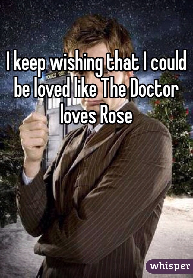 I keep wishing that I could be loved like The Doctor loves Rose 