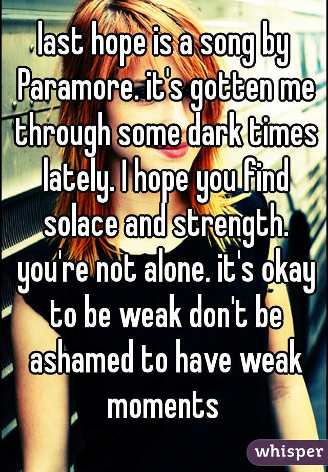 last hope is a song by Paramore. it's gotten me through some dark times lately. I hope you find solace and strength. you're not alone. it's okay to be weak don't be ashamed to have weak moments 