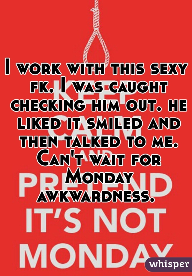 I work with this sexy fk. I was caught checking him out. he liked it smiled and then talked to me. Can't wait for Monday awkwardness. 
