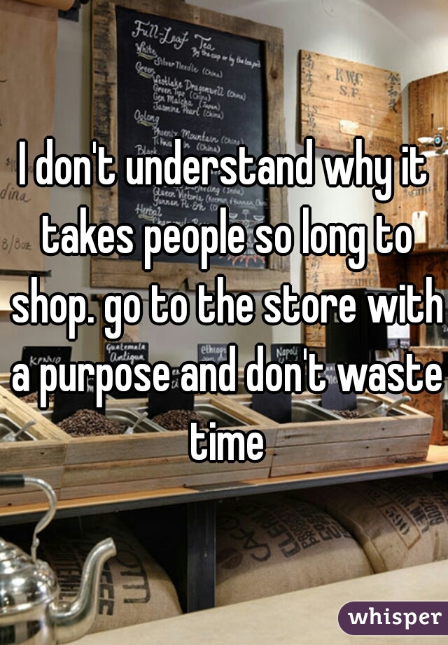 I don't understand why it takes people so long to shop. go to the store with a purpose and don't waste time
