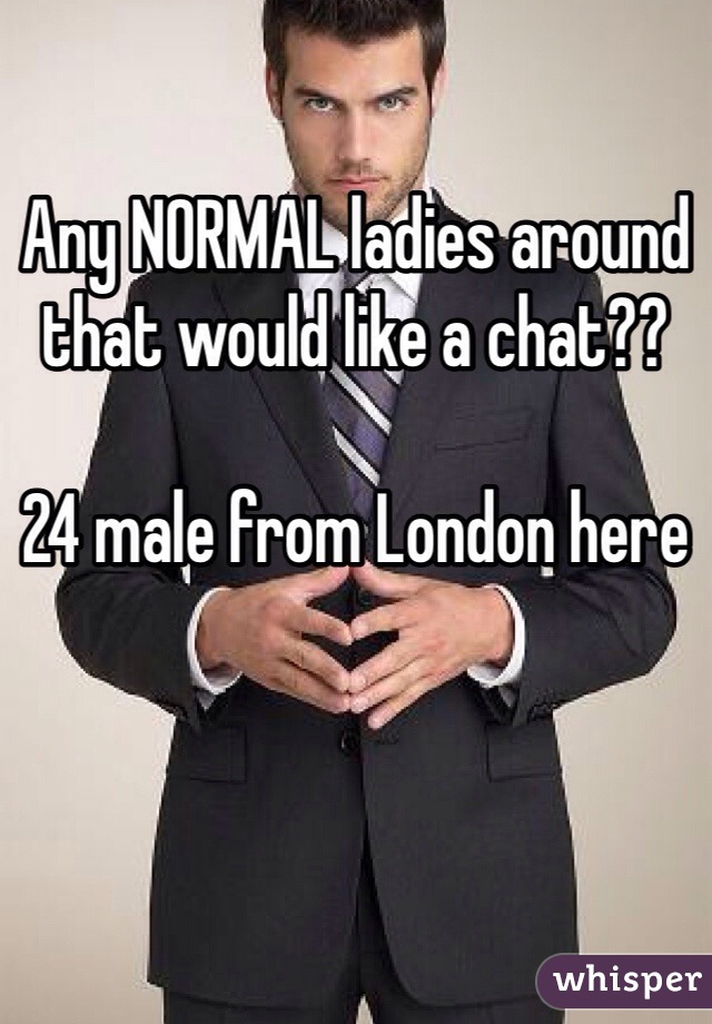 Any NORMAL ladies around that would like a chat??

24 male from London here