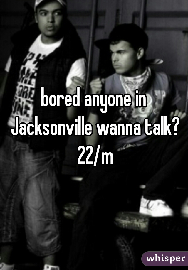 bored anyone in Jacksonville wanna talk? 22/m