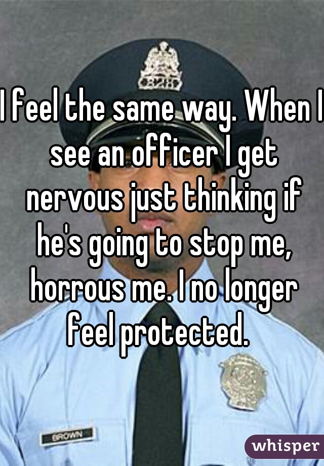 I feel the same way. When I see an officer I get nervous just thinking if he's going to stop me, horrous me. I no longer feel protected.  