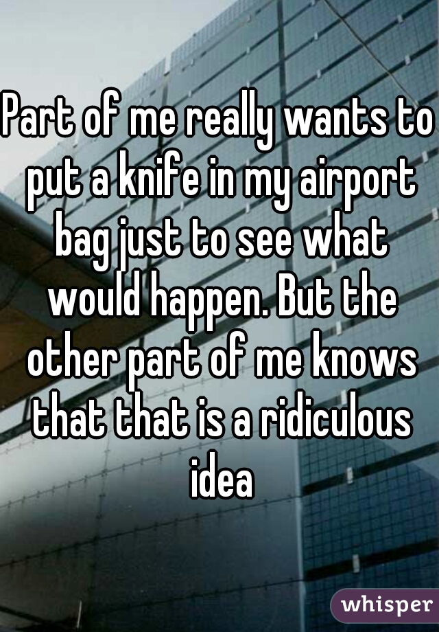 Part of me really wants to put a knife in my airport bag just to see what would happen. But the other part of me knows that that is a ridiculous idea