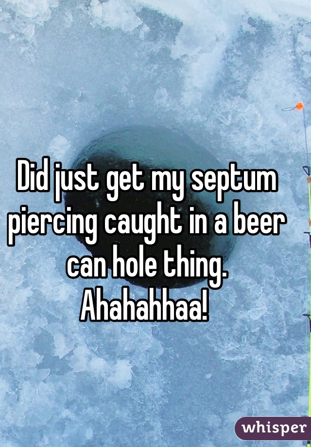 Did just get my septum piercing caught in a beer can hole thing.
Ahahahhaa! 