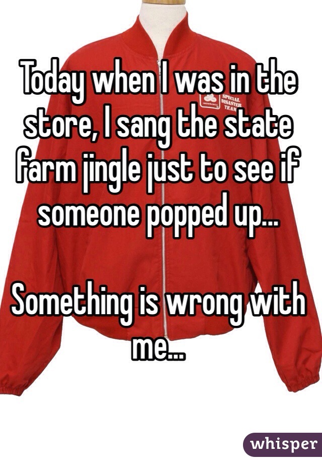 Today when I was in the store, I sang the state farm jingle just to see if someone popped up...

Something is wrong with me...