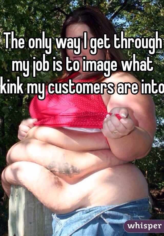 The only way I get through my job is to image what kink my customers are into 
