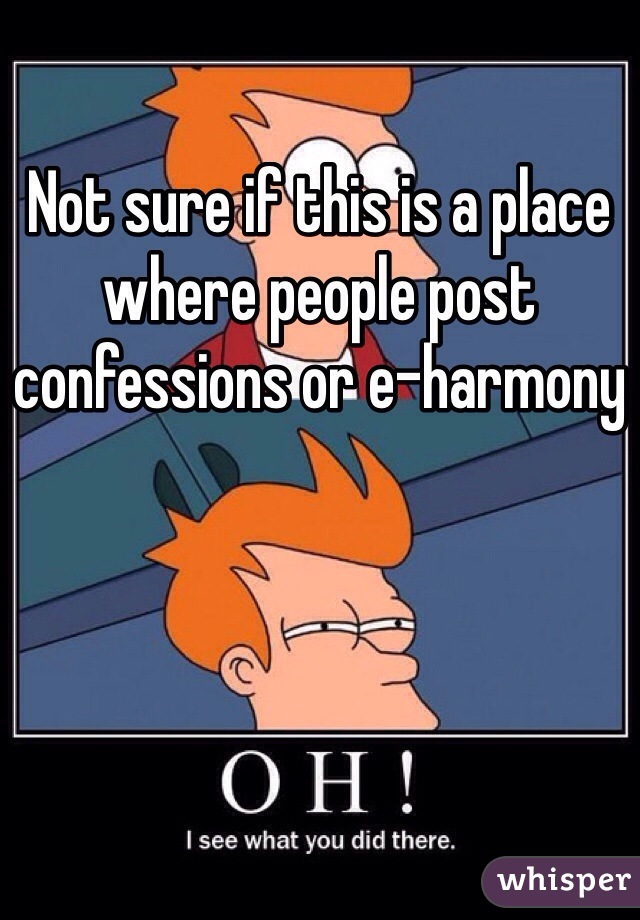 Not sure if this is a place where people post confessions or e-harmony