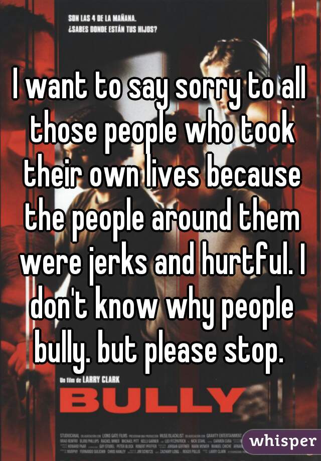 I want to say sorry to all those people who took their own lives because the people around them were jerks and hurtful. I don't know why people bully. but please stop. 